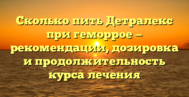 Сколько пить Детралекс при геморрое — рекомендации, дозировка и продолжительность курса лечения