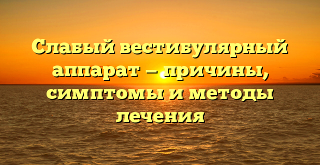 Слабый вестибулярный аппарат — причины, симптомы и методы лечения