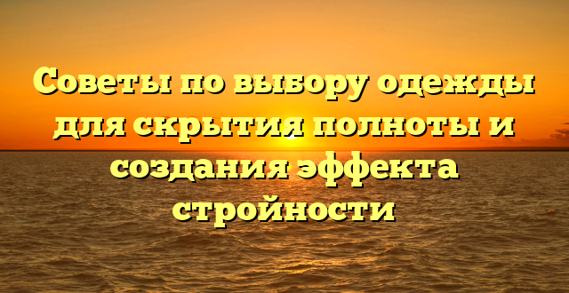 Советы по выбору одежды для скрытия полноты и создания эффекта стройности