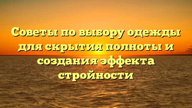 Советы по выбору одежды для скрытия полноты и создания эффекта стройности