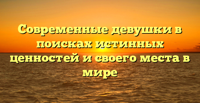 Современные девушки в поисках истинных ценностей и своего места в мире