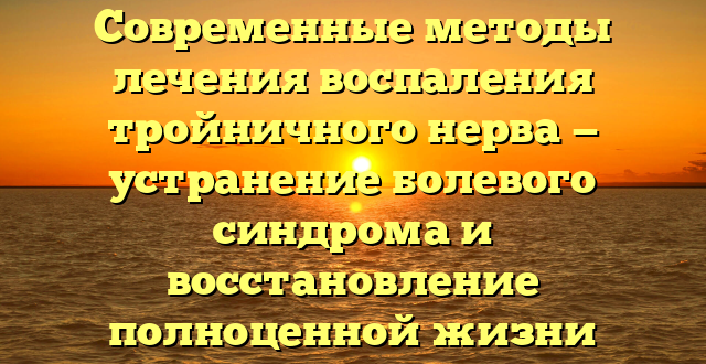 Современные методы лечения воспаления тройничного нерва — устранение болевого синдрома и восстановление полноценной жизни