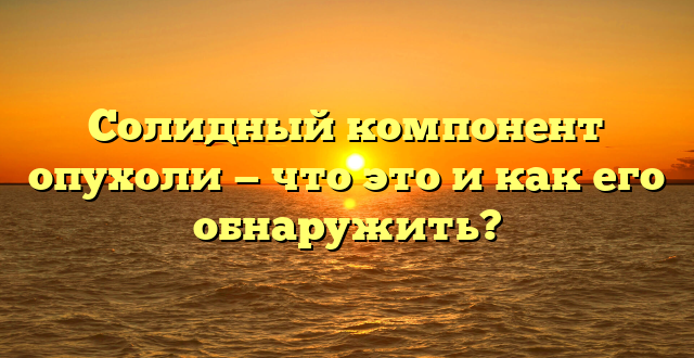 Солидный компонент опухоли — что это и как его обнаружить?