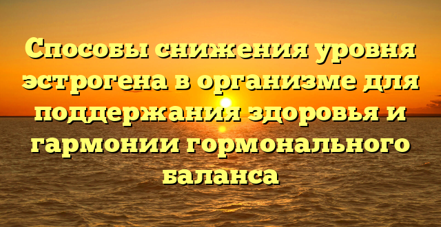 Способы снижения уровня эстрогена в организме для поддержания здоровья и гармонии гормонального баланса