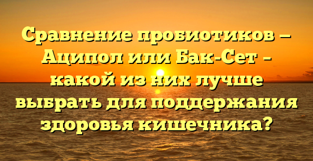 Сравнение пробиотиков — Аципол или Бак-Сет – какой из них лучше выбрать для поддержания здоровья кишечника?