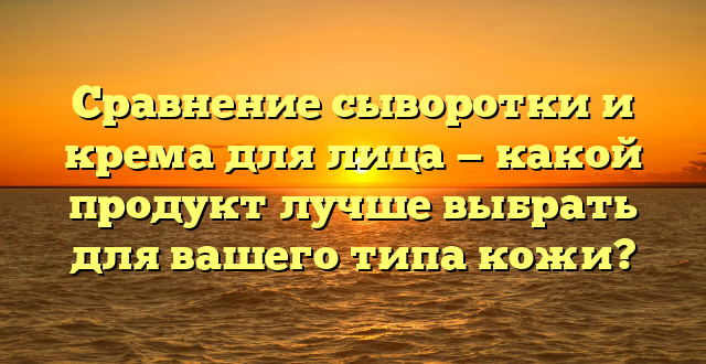 Сравнение сыворотки и крема для лица — какой продукт лучше выбрать для вашего типа кожи?