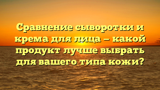 Сравнение сыворотки и крема для лица — какой продукт лучше выбрать для вашего типа кожи?