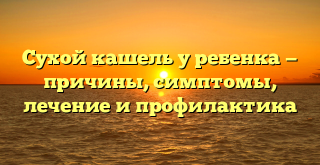 Сухой кашель у ребенка — причины, симптомы, лечение и профилактика