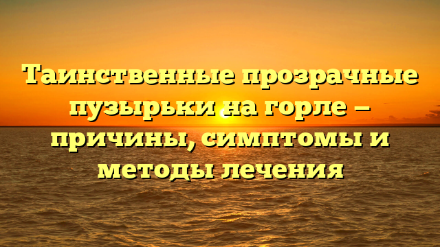 Таинственные прозрачные пузырьки на горле — причины, симптомы и методы лечения