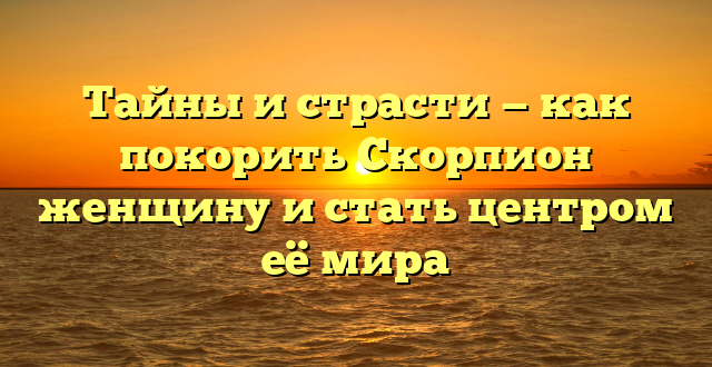 Тайны и страсти — как покорить Скорпион женщину и стать центром её мира