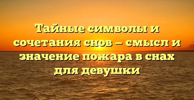 Тайные символы и сочетания снов — смысл и значение пожара в снах для девушки