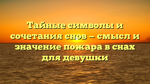 Тайные символы и сочетания снов — смысл и значение пожара в снах для девушки