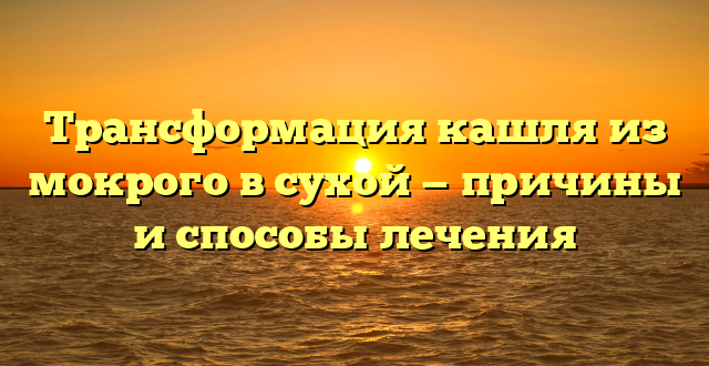 Трансформация кашля из мокрого в сухой — причины и способы лечения