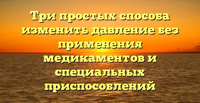 Три простых способа изменить давление без применения медикаментов и специальных приспособлений