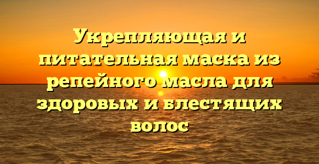 Укрепляющая и питательная маска из репейного масла для здоровых и блестящих волос