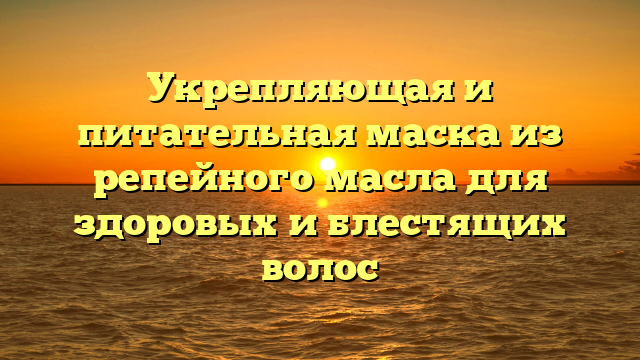 Укрепляющая и питательная маска из репейного масла для здоровых и блестящих волос