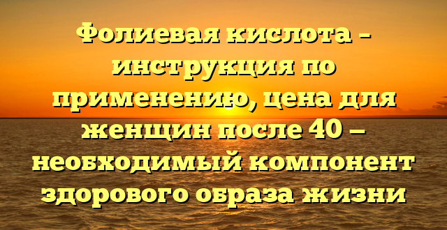 Фолиевая кислота – инструкция по применению, цена для женщин после 40 — необходимый компонент здорового образа жизни