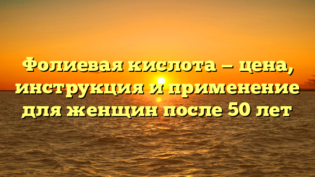 Фолиевая кислота — цена, инструкция и применение для женщин после 50 лет