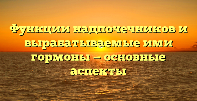 Функции надпочечников и вырабатываемые ими гормоны — основные аспекты