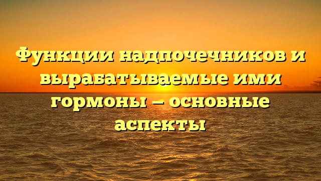 Функции надпочечников и вырабатываемые ими гормоны — основные аспекты