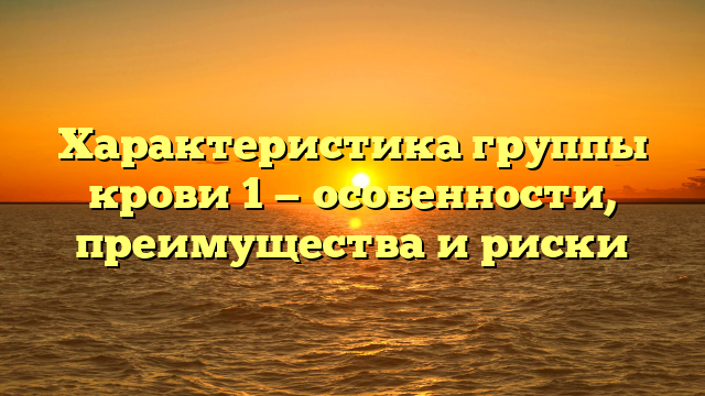 Характеристика группы крови 1 — особенности, преимущества и риски