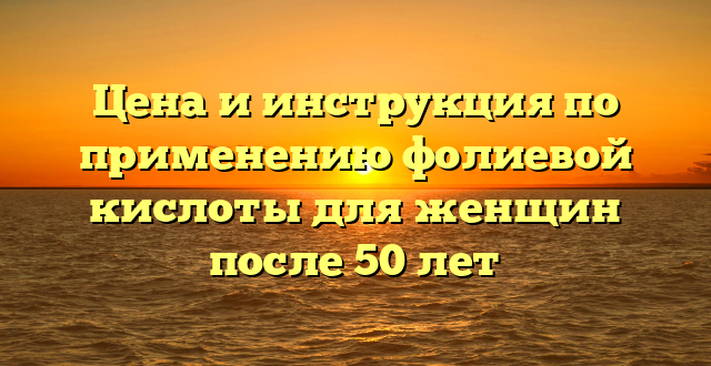 Цена и инструкция по применению фолиевой кислоты для женщин после 50 лет