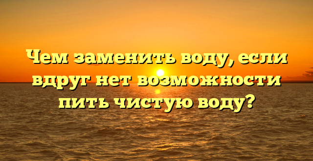 Чем заменить воду, если вдруг нет возможности пить чистую воду?