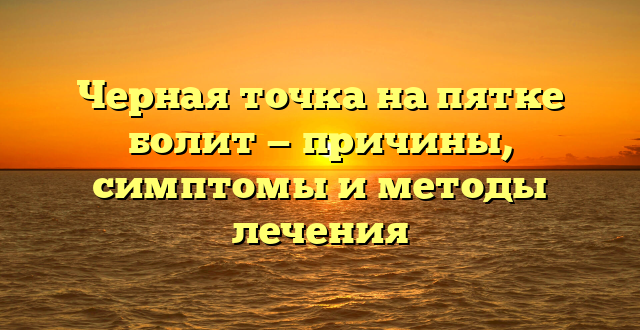 Черная точка на пятке болит — причины, симптомы и методы лечения