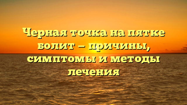 Черная точка на пятке болит — причины, симптомы и методы лечения