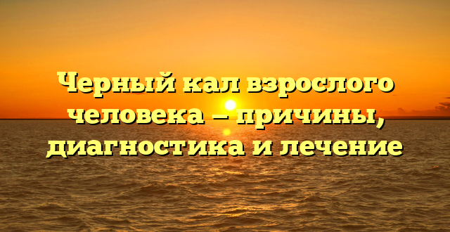 Черный кал взрослого человека — причины, диагностика и лечение