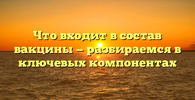 Что входит в состав вакцины — разбираемся в ключевых компонентах