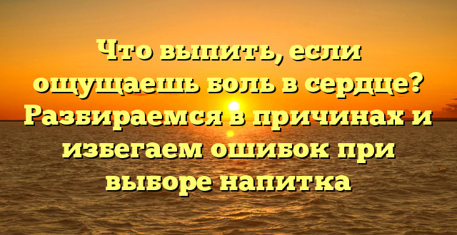 Что выпить, если ощущаешь боль в сердце? Разбираемся в причинах и избегаем ошибок при выборе напитка