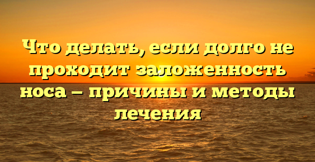 Что делать, если долго не проходит заложенность носа — причины и методы лечения