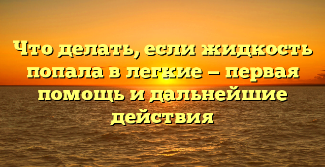 Что делать, если жидкость попала в легкие — первая помощь и дальнейшие действия