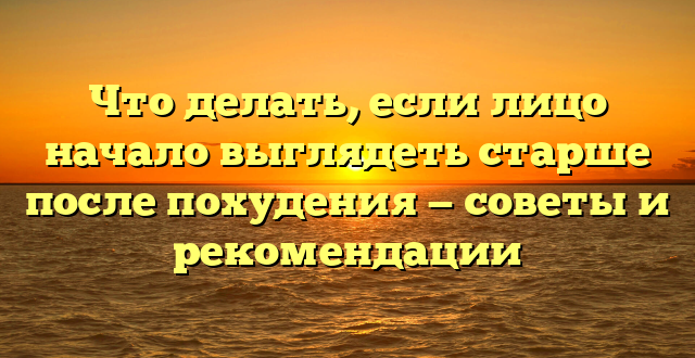 Что делать, если лицо начало выглядеть старше после похудения — советы и рекомендации