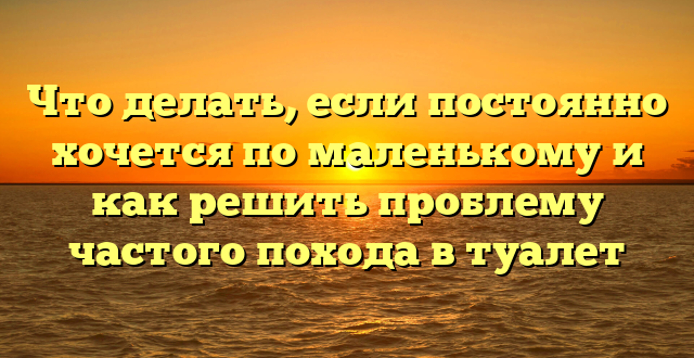 Что делать, если постоянно хочется по маленькому и как решить проблему частого похода в туалет