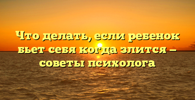 Что делать, если ребенок бьет себя когда злится — советы психолога