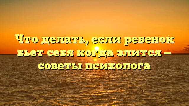 Что делать, если ребенок бьет себя когда злится — советы психолога