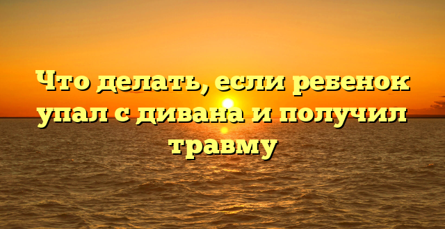 Что делать, если ребенок упал с дивана и получил травму