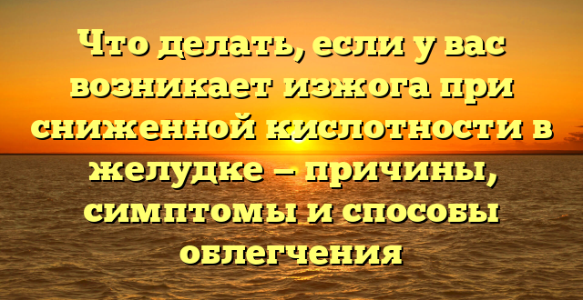 Что делать, если у вас возникает изжога при сниженной кислотности в желудке — причины, симптомы и способы облегчения