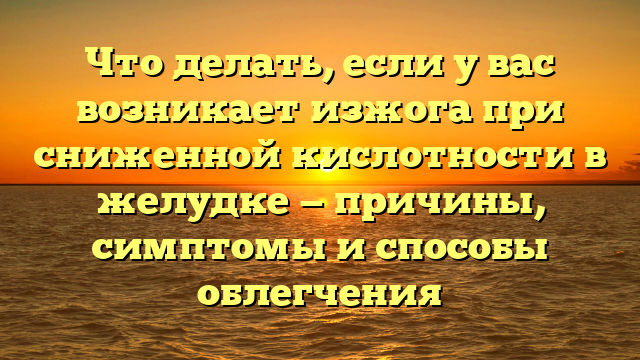 Что делать, если у вас возникает изжога при сниженной кислотности в желудке — причины, симптомы и способы облегчения