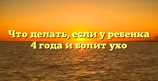 Что делать, если у ребенка 4 года и болит ухо