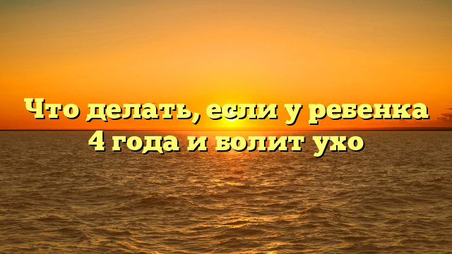 Что делать, если у ребенка 4 года и болит ухо