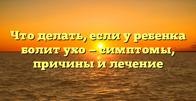 Что делать, если у ребенка болит ухо — симптомы, причины и лечение