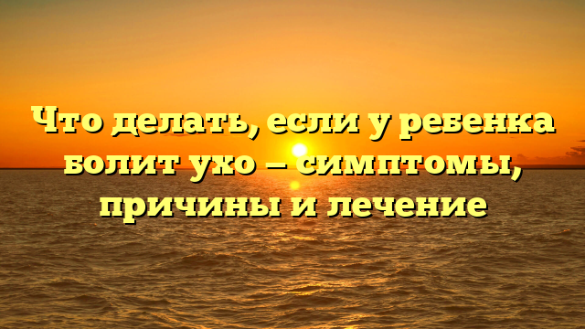 Что делать, если у ребенка болит ухо — симптомы, причины и лечение