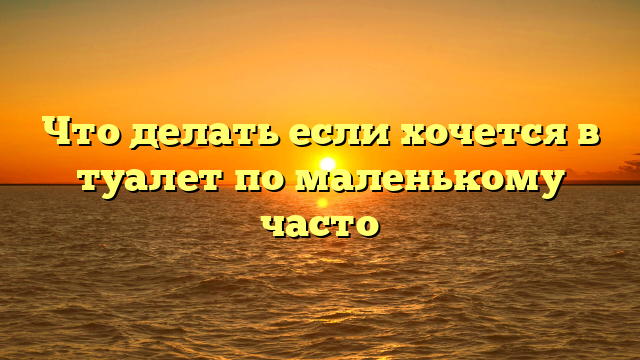 Что делать если хочется в туалет по маленькому часто