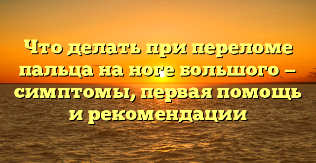 Что делать при переломе пальца на ноге большого — симптомы, первая помощь и рекомендации