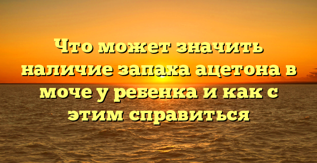 Что может значить наличие запаха ацетона в моче у ребенка и как с этим справиться