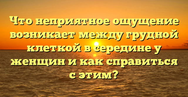 Что неприятное ощущение возникает между грудной клеткой в середине у женщин и как справиться с этим?