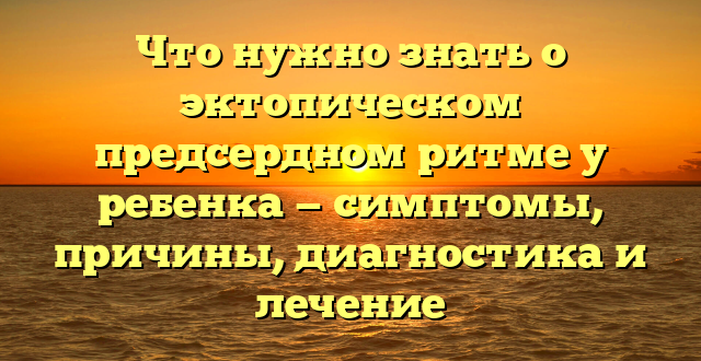 Что нужно знать о эктопическом предсердном ритме у ребенка — симптомы, причины, диагностика и лечение